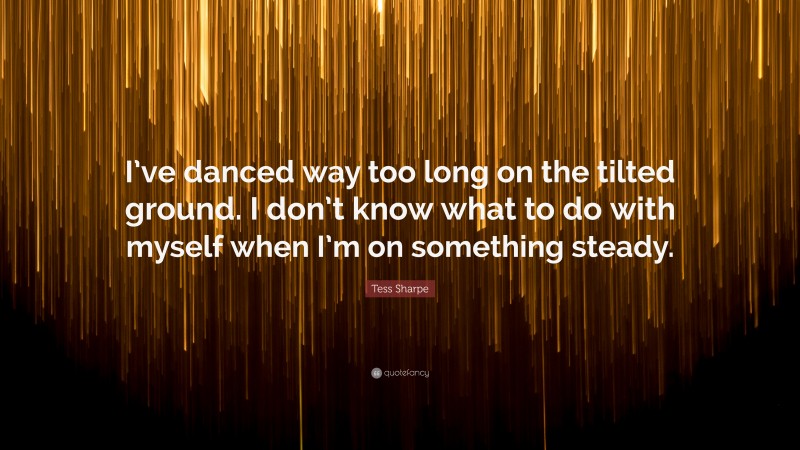 Tess Sharpe Quote: “I’ve danced way too long on the tilted ground. I don’t know what to do with myself when I’m on something steady.”