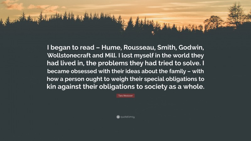 Tara Westover Quote: “I began to read – Hume, Rousseau, Smith, Godwin, Wollstonecraft and Mill. I lost myself in the world they had lived in, the problems they had tried to solve. I became obsessed with their ideas about the family – with how a person ought to weigh their special obligations to kin against their obligations to society as a whole.”