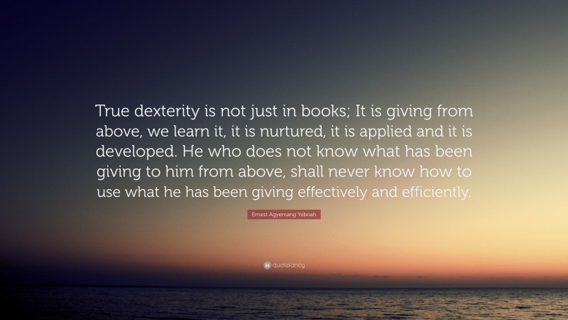 Ernest Agyemang Yeboah Quote: “True dexterity is not just in books; It is giving from above, we learn it, it is nurtured, it is applied and it is developed. He who does not know what has been giving to him from above, shall never know how to use what he has been giving effectively and efficiently.”