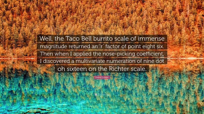 Debra Dunbar Quote: “Well, the Taco Bell burrito scale of immense magnitude returned an ‘r’ factor of point eight six. Then when I applied the nose-picking coefficient, I discovered a multivariate numeration of nine dot oh sixteen on the Richter scale.”