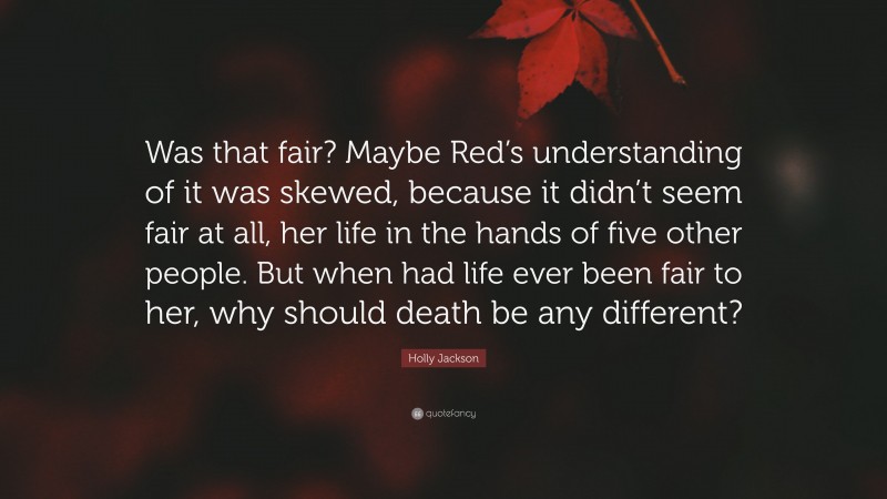 Holly Jackson Quote: “Was that fair? Maybe Red’s understanding of it was skewed, because it didn’t seem fair at all, her life in the hands of five other people. But when had life ever been fair to her, why should death be any different?”
