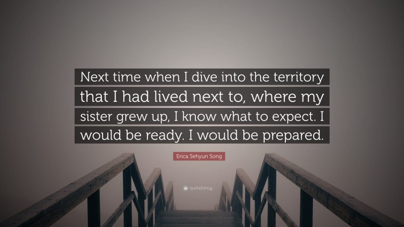 Erica Sehyun Song Quote: “Next time when I dive into the territory that I had lived next to, where my sister grew up, I know what to expect. I would be ready. I would be prepared.”