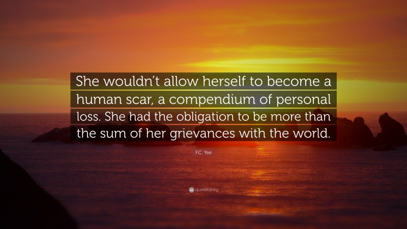 F.C. Yee Quote: “She wouldn’t allow herself to become a human scar, a compendium of personal loss. She had the obligation to be more than the sum of her grievances with the world.”