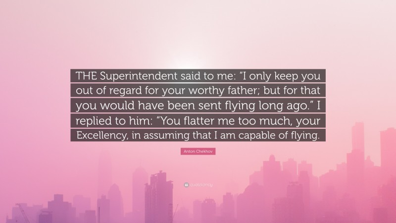 Anton Chekhov Quote: “THE Superintendent said to me: “I only keep you out of regard for your worthy father; but for that you would have been sent flying long ago.” I replied to him: “You flatter me too much, your Excellency, in assuming that I am capable of flying.”