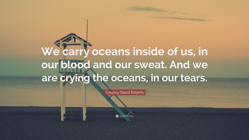 Gregory David Roberts Quote: “We carry oceans inside of us, in our blood and our sweat. And we are crying the oceans, in our tears.”