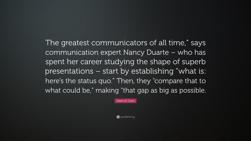 Adam M. Grant Quote: “The greatest communicators of all time,” says communication expert Nancy Duarte – who has spent her career studying the shape of superb presentations – start by establishing “what is: here’s the status quo.” Then, they “compare that to what could be,” making “that gap as big as possible.”