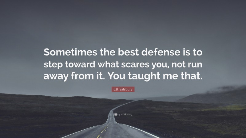 J.B. Salsbury Quote: “Sometimes the best defense is to step toward what scares you, not run away from it. You taught me that.”