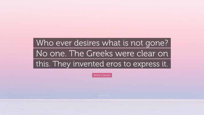Anne Carson Quote: “Who ever desires what is not gone? No one. The Greeks were clear on this. They invented eros to express it.”