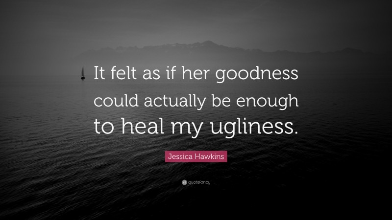 Jessica Hawkins Quote: “It felt as if her goodness could actually be enough to heal my ugliness.”