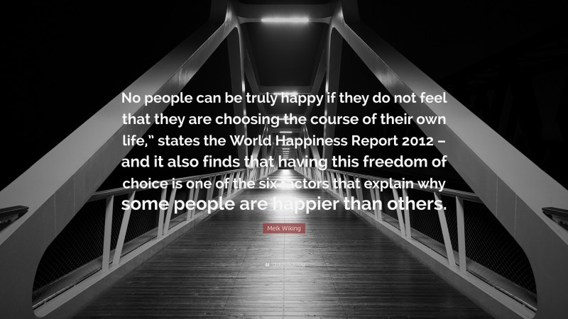 Meik Wiking Quote: “No people can be truly happy if they do not feel that they are choosing the course of their own life,” states the World Happiness Report 2012 – and it also finds that having this freedom of choice is one of the six factors that explain why some people are happier than others.”