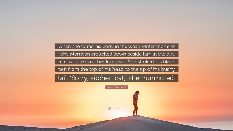 Jessica Townsend Quote: “When she found his body in the weak winter morning light, Morrigan crouched down beside him in the dirt, a frown creasing her forehead. She stroked his black pelt from the top of his head to the tip of his bushy tail. ‘Sorry, kitchen cat,’ she murmured.”