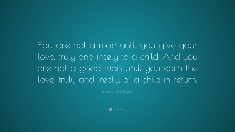Gregory David Roberts Quote: “You are not a man until you give your love, truly and freely to a child. And you are not a good man until you earn the love, truly and freely, of a child in return.”