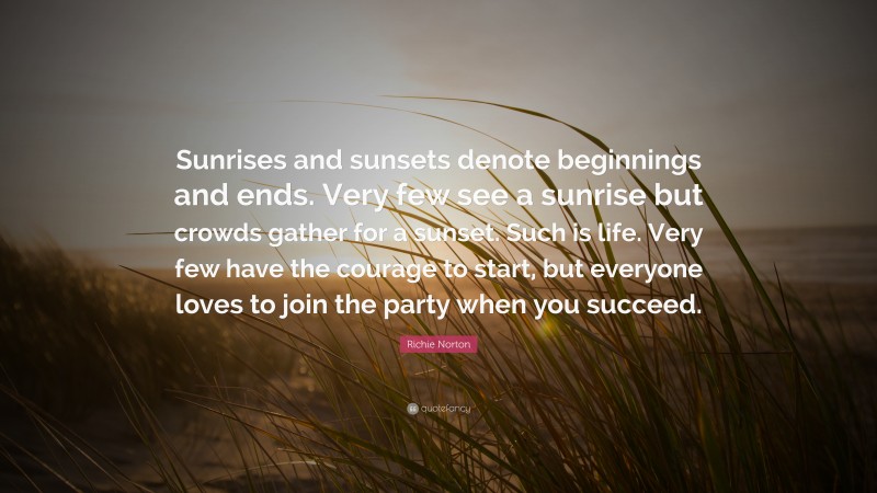 Richie Norton Quote: “Sunrises and sunsets denote beginnings and ends. Very few see a sunrise but crowds gather for a sunset. Such is life. Very few have the courage to start, but everyone loves to join the party when you succeed.”