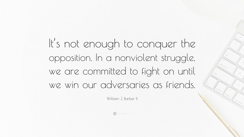 William J. Barber II Quote: “It’s not enough to conquer the opposition. In a nonviolent struggle, we are committed to fight on until we win our adversaries as friends.”