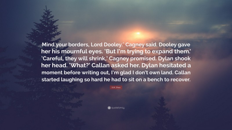 K.M. Shea Quote: “Mind your borders, Lord Dooley.′ Cagney said. Dooley gave her his mournful eyes. ‘But I’m trying to expand them.’ ‘Careful, they will shrink,’ Cagney promised. Dylan shook her head. ‘What?’ Callan asked her. Dylan hesitated a moment before writing out, I’m glad I don’t own land. Callan started laughing so hard he had to sit on a bench to recover.”