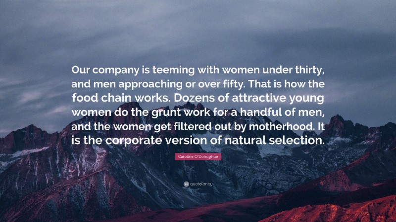 Caroline O'Donoghue Quote: “Our company is teeming with women under thirty, and men approaching or over fifty. That is how the food chain works. Dozens of attractive young women do the grunt work for a handful of men, and the women get filtered out by motherhood. It is the corporate version of natural selection.”