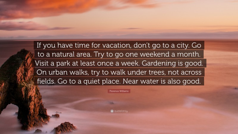 Florence Williams Quote: “If you have time for vacation, don’t go to a city. Go to a natural area. Try to go one weekend a month. Visit a park at least once a week. Gardening is good. On urban walks, try to walk under trees, not across fields. Go to a quiet place. Near water is also good.”