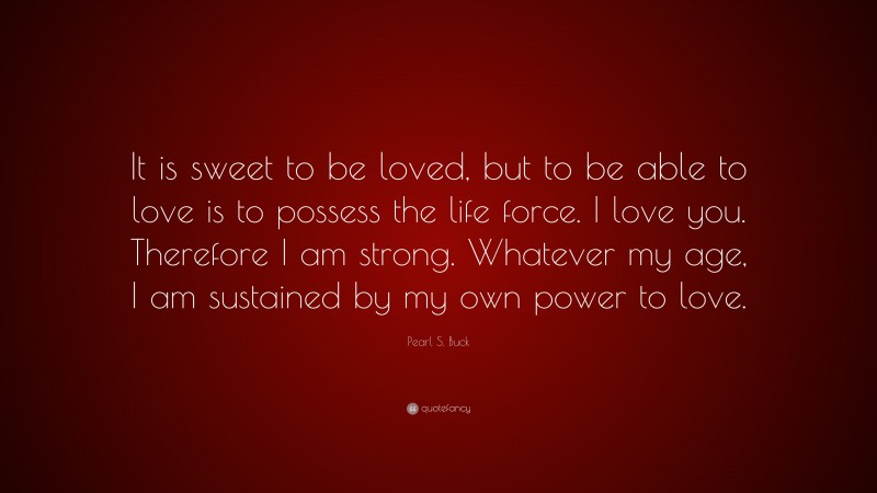 Pearl S. Buck Quote: “It is sweet to be loved, but to be able to love is to possess the life force. I love you. Therefore I am strong. Whatever my age, I am sustained by my own power to love.”