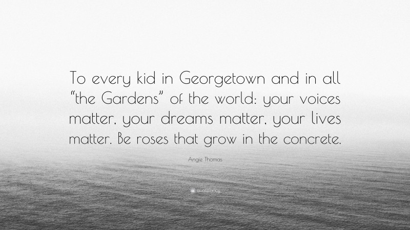 Angie Thomas Quote: “To every kid in Georgetown and in all “the Gardens” of the world: your voices matter, your dreams matter, your lives matter. Be roses that grow in the concrete.”