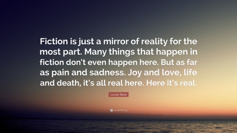 Lucian Bane Quote: “Fiction is just a mirror of reality for the most part. Many things that happen in fiction don’t even happen here. But as far as pain and sadness. Joy and love, life and death, it’s all real here. Here it’s real.”