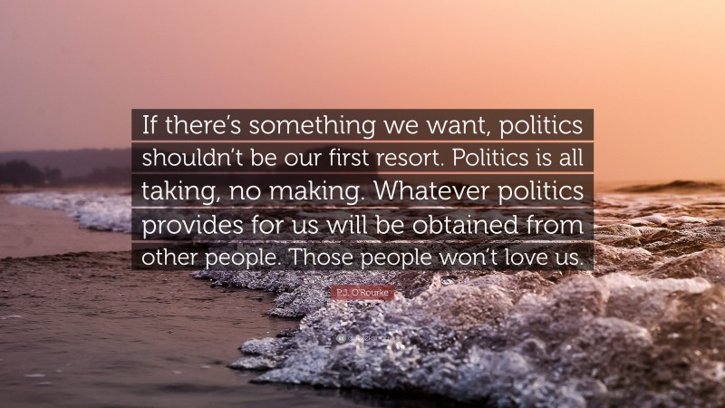 P.J. O'Rourke Quote: “If there’s something we want, politics shouldn’t be our first resort. Politics is all taking, no making. Whatever politics provides for us will be obtained from other people. Those people won’t love us.”
