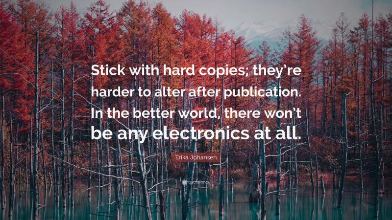 Erika Johansen Quote: “Stick with hard copies; they’re harder to alter after publication. In the better world, there won’t be any electronics at all.”