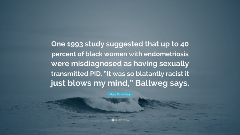 Maya Dusenbery Quote: “One 1993 study suggested that up to 40 percent of black women with endometriosis were misdiagnosed as having sexually transmitted PID. “It was so blatantly racist it just blows my mind,” Ballweg says.”