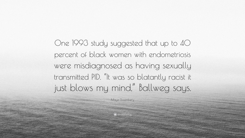 Maya Dusenbery Quote: “One 1993 study suggested that up to 40 percent of black women with endometriosis were misdiagnosed as having sexually transmitted PID. “It was so blatantly racist it just blows my mind,” Ballweg says.”