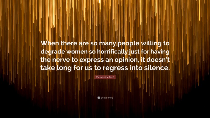 Clementine Ford Quote: “When there are so many people willing to degrade women so horrifically just for having the nerve to express an opinion, it doesn’t take long for us to regress into silence.”