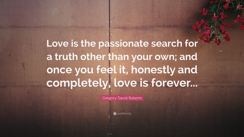 Gregory David Roberts Quote: “Love is the passionate search for a truth other than your own; and once you feel it, honestly and completely, love is forever...”