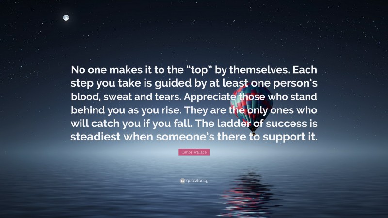 Carlos Wallace Quote: “No one makes it to the “top” by themselves. Each step you take is guided by at least one person’s blood, sweat and tears. Appreciate those who stand behind you as you rise. They are the only ones who will catch you if you fall. The ladder of success is steadiest when someone’s there to support it.”