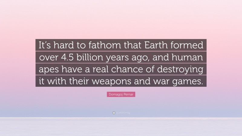 Domagoj Pernar Quote: “It’s hard to fathom that Earth formed over 4.5 billion years ago, and human apes have a real chance of destroying it with their weapons and war games.”