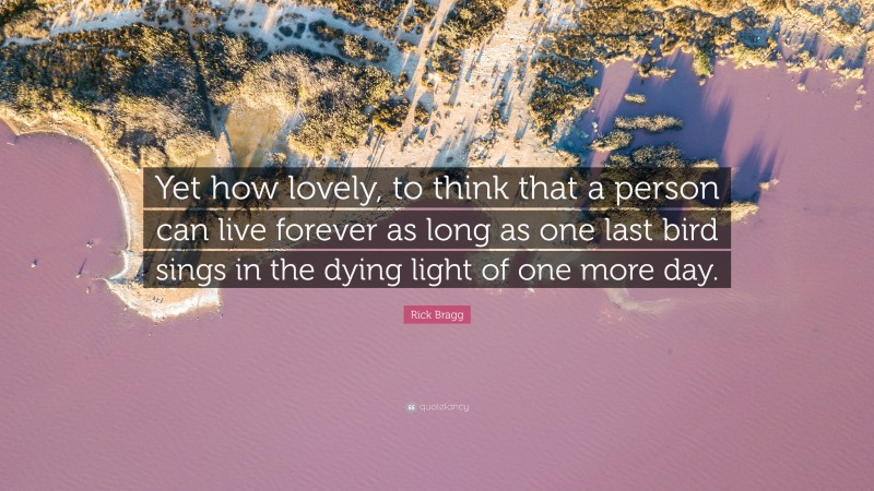 Rick Bragg Quote: “Yet how lovely, to think that a person can live forever as long as one last bird sings in the dying light of one more day.”