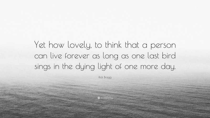 Rick Bragg Quote: “Yet how lovely, to think that a person can live forever as long as one last bird sings in the dying light of one more day.”