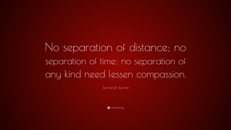 Zechariah Barrett Quote: “No separation of distance; no separation of time; no separation of any kind need lessen compassion.”