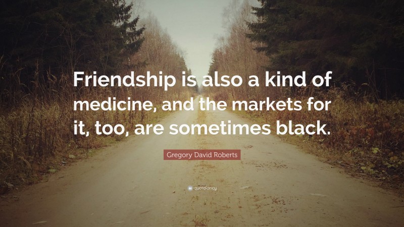 Gregory David Roberts Quote: “Friendship is also a kind of medicine, and the markets for it, too, are sometimes black.”