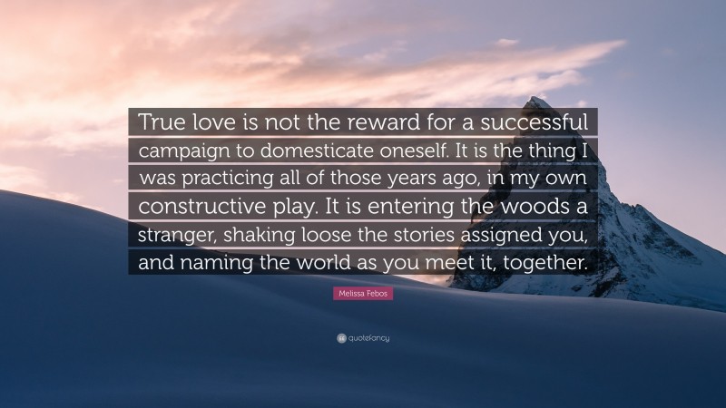 Melissa Febos Quote: “True love is not the reward for a successful campaign to domesticate oneself. It is the thing I was practicing all of those years ago, in my own constructive play. It is entering the woods a stranger, shaking loose the stories assigned you, and naming the world as you meet it, together.”