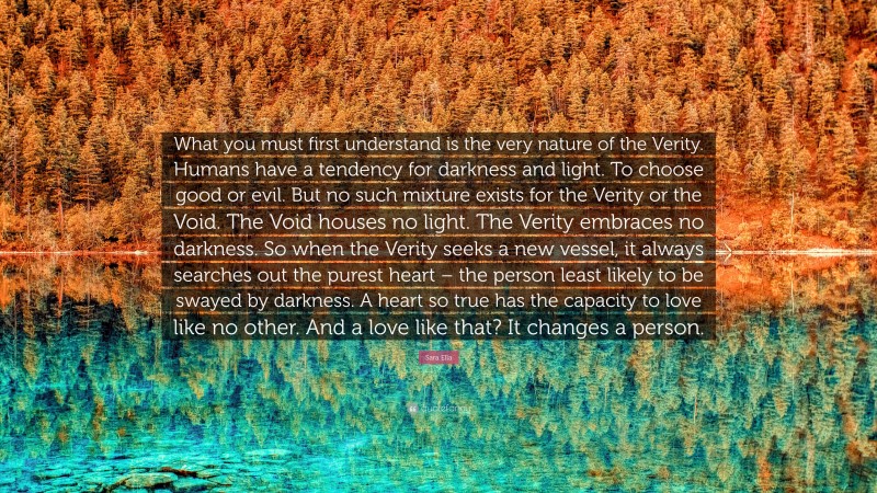 Sara Ella Quote: “What you must first understand is the very nature of the Verity. Humans have a tendency for darkness and light. To choose good or evil. But no such mixture exists for the Verity or the Void. The Void houses no light. The Verity embraces no darkness. So when the Verity seeks a new vessel, it always searches out the purest heart – the person least likely to be swayed by darkness. A heart so true has the capacity to love like no other. And a love like that? It changes a person.”