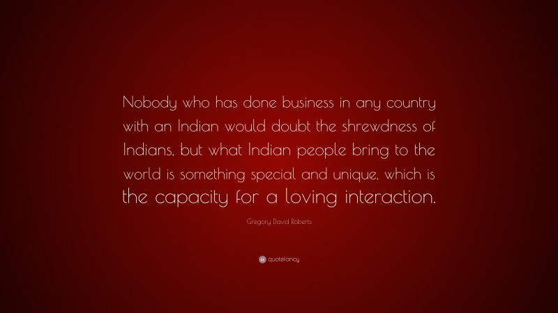 Gregory David Roberts Quote: “Nobody who has done business in any country with an Indian would doubt the shrewdness of Indians, but what Indian people bring to the world is something special and unique, which is the capacity for a loving interaction.”