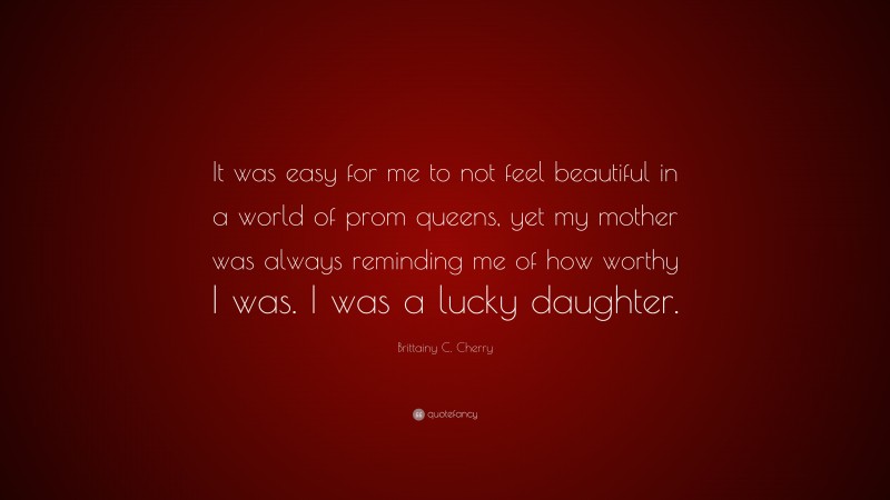 Brittainy C. Cherry Quote: “It was easy for me to not feel beautiful in a world of prom queens, yet my mother was always reminding me of how worthy I was. I was a lucky daughter.”