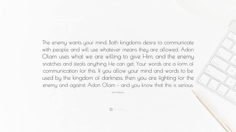 Erika Mathews Quote: “The enemy wants your mind. Both kingdoms desire to communicate with people and will use whatever means they are allowed. Adon Olam uses what we are willing to give Him, and the enemy snatches and steals anything He can get. Your words are a form of communication for this. If you allow your mind and words to be used by the kingdom of darkness, then you are fighting for the enemy and against Adon Olam – and you know that this is serious.”