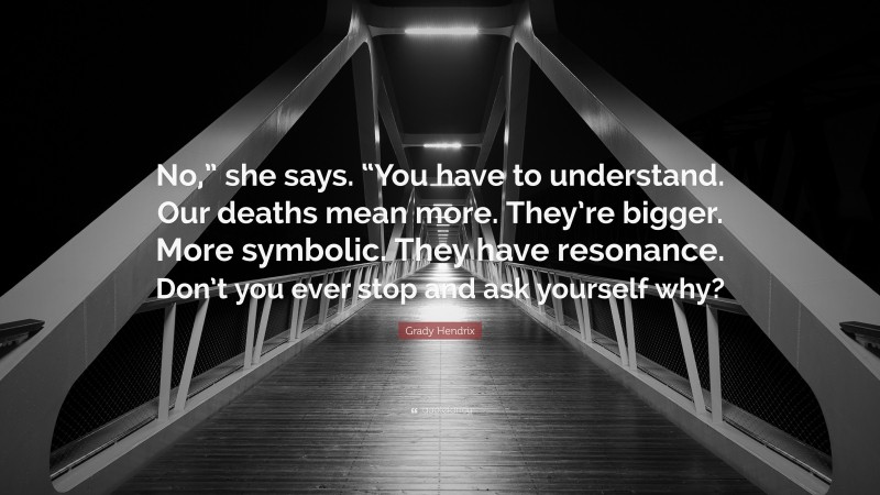 Grady Hendrix Quote: “No,” she says. “You have to understand. Our deaths mean more. They’re bigger. More symbolic. They have resonance. Don’t you ever stop and ask yourself why?”