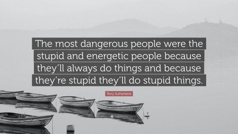 Rory Sutherland Quote: “The most dangerous people were the stupid and energetic people because they’ll always do things and because they’re stupid they’ll do stupid things.”