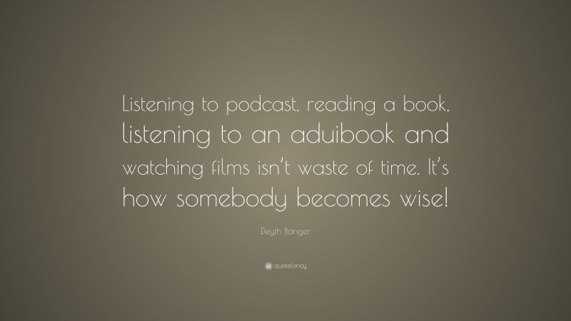 Deyth Banger Quote: “Listening to podcast, reading a book, listening to an aduibook and watching films isn’t waste of time. It’s how somebody becomes wise!”