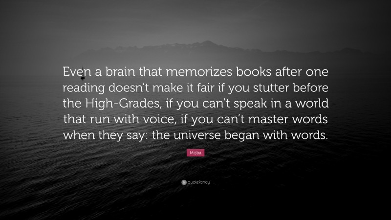 Misba Quote: “Even a brain that memorizes books after one reading doesn’t make it fair if you stutter before the High-Grades, if you can’t speak in a world that run with voice, if you can’t master words when they say: the universe began with words.”