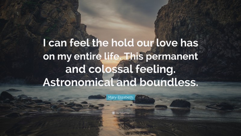 Mary Elizabeth Quote: “I can feel the hold our love has on my entire life. This permanent and colossal feeling. Astronomical and boundless.”