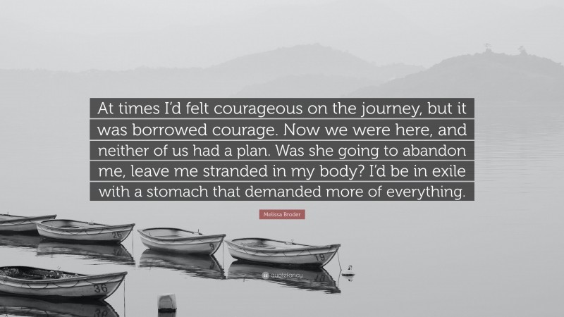 Melissa Broder Quote: “At times I’d felt courageous on the journey, but it was borrowed courage. Now we were here, and neither of us had a plan. Was she going to abandon me, leave me stranded in my body? I’d be in exile with a stomach that demanded more of everything.”