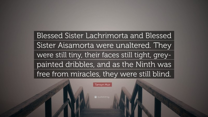 Tamsyn Muir Quote: “Blessed Sister Lachrimorta and Blessed Sister Aisamorta were unaltered. They were still tiny, their faces still tight, grey-painted dribbles, and as the Ninth was free from miracles, they were still blind.”