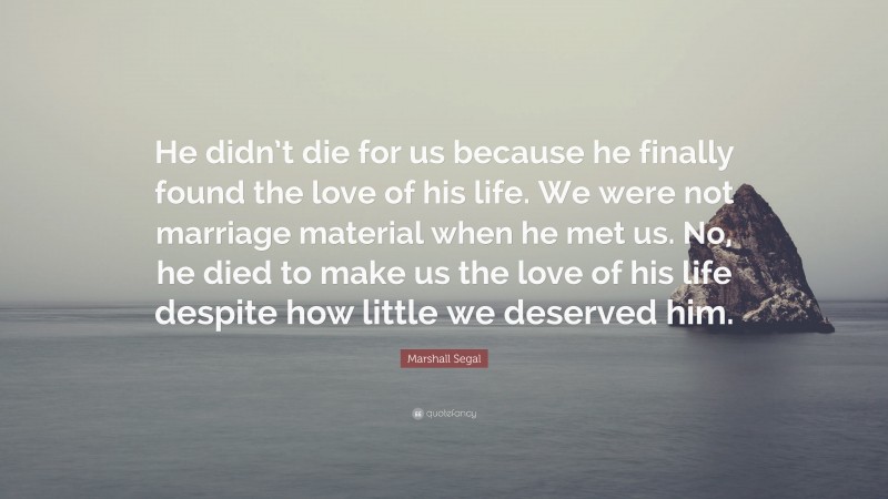 Marshall Segal Quote: “He didn’t die for us because he finally found the love of his life. We were not marriage material when he met us. No, he died to make us the love of his life despite how little we deserved him.”