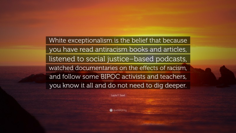 Layla F. Saad Quote: “White exceptionalism is the belief that because you have read antiracism books and articles, listened to social justice–based podcasts, watched documentaries on the effects of racism, and follow some BIPOC activists and teachers, you know it all and do not need to dig deeper.”